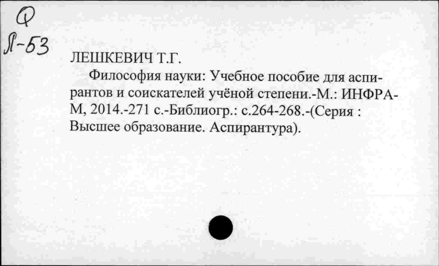 ﻿ЛЕШКЕВИЧ Т.Г.
Философия науки: Учебное пособие для аспирантов и соискателей учёной степени.-М.: ИНФРА-М, 2014.-271 с.-Библиогр.: с.264-268.-(Серия : Высшее образование. Аспирантура).